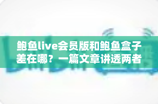 鲍鱼live会员版和鲍鱼盒子差在哪?一篇文章讲透两者区别,帮你选对不踩坑 鲍鱼live会员版和鲍鱼盒子差在哪?一篇文章讲透两者区别,帮你选对不踩坑
