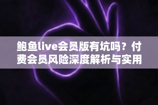 鲍鱼live会员版有坑吗？付费会员风险深度解析与实用避坑指南