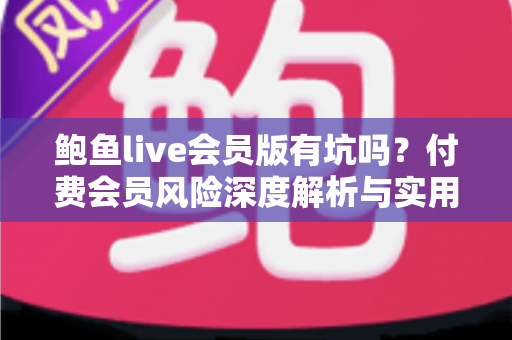 鲍鱼live会员版有坑吗？付费会员风险深度解析与实用避坑指南