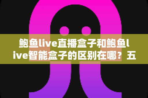 鲍鱼live直播盒子和鲍鱼live智能盒子的区别在哪？五大维度全面对比，帮你选对家用电视盒子