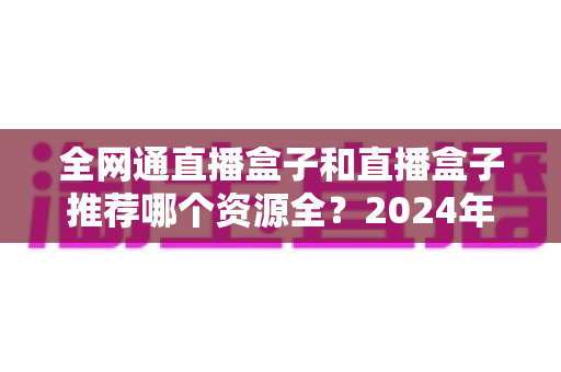 全网通直播盒子和直播盒子推荐哪个资源全？2024年超详细选购指南，帮你选对不踩坑