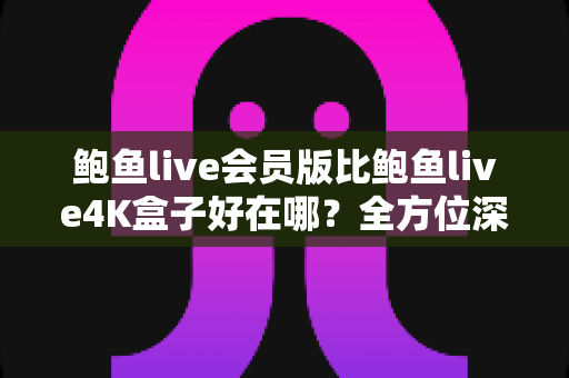 鲍鱼live会员版比鲍鱼live4K盒子好在哪？全方位深度对比解析，帮你选对不选贵！