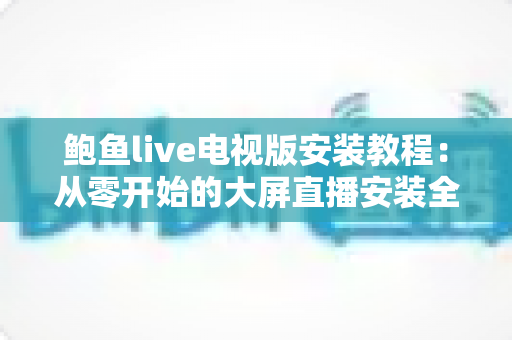 鲍鱼live电视版安装教程:从零开始的大屏直播安装全流程指南 鲍鱼live电视版安装教程:从零开始的大屏直播安装全流程指南