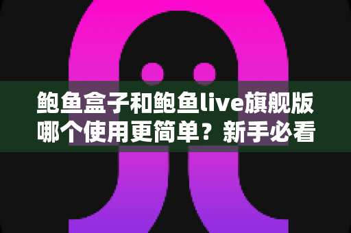 鲍鱼盒子和鲍鱼live旗舰版哪个使用更简单?新手必看的全方位使用体验对比指南 鲍鱼盒子和鲍鱼live旗舰版哪个使用更简单?新手必看的全方位使用体验对比指南