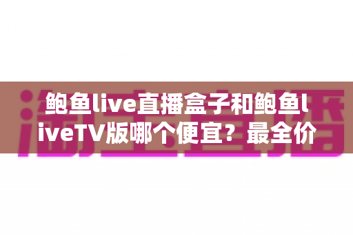 鲍鱼live直播盒子和鲍鱼liveTV版哪个便宜？最全价格对比与省钱选购攻略