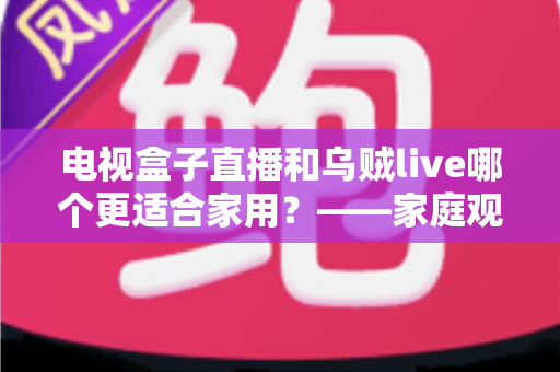 电视盒子直播和乌贼live哪个更适合家用？——家庭观影方案全方位对比与选购指南