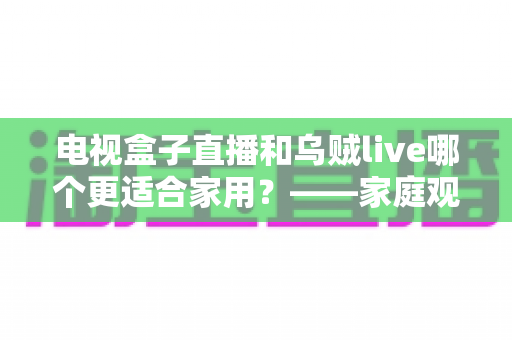 电视盒子直播和乌贼live哪个更适合家用？——家庭观影方案全方位对比与选购指南