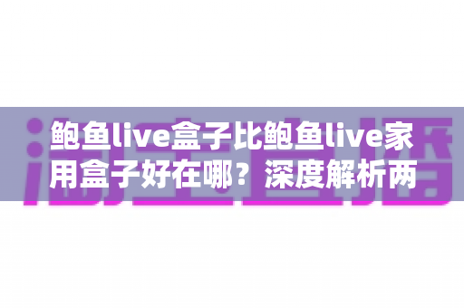 鲍鱼live盒子比鲍鱼live家用盒子好在哪？深度解析两款机型的真实差距与选购指南