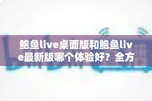 鲍鱼live桌面版和鲍鱼live最新版哪个体验好?全方位深度对比评测,帮你找到最适合自己的版本 鲍鱼live桌面版和鲍鱼live最新版哪个体验好?全方位深度对比评测,帮你找到最适合自己的版本