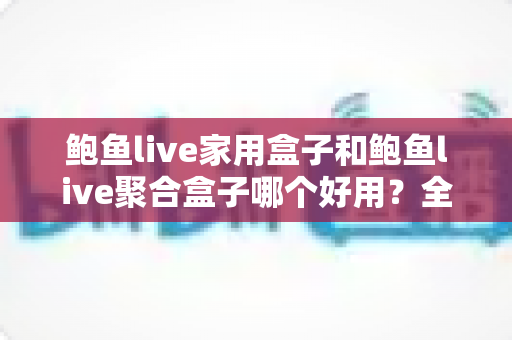鲍鱼live家用盒子和鲍鱼live聚合盒子哪个好用？全面对比帮你选对不选贵