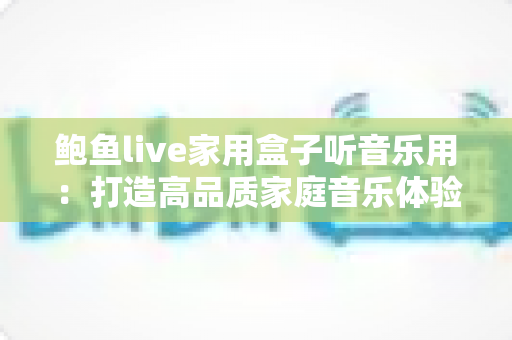 鲍鱼live家用盒子听音乐用:打造高品质家庭音乐体验的全方位指南 鲍鱼live家用盒子听音乐用:打造高品质家庭音乐体验的全方位指南