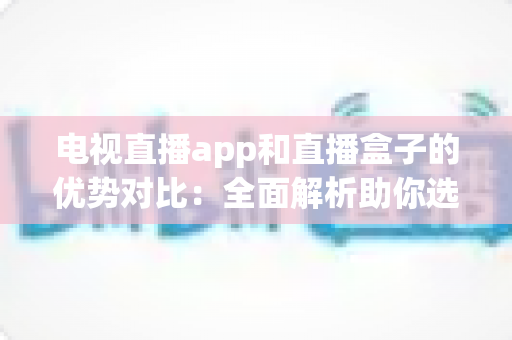 电视直播app和直播盒子的优势对比：全面解析助你选对家庭观影方案