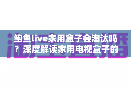 鲍鱼live家用盒子会淘汰吗？深度解读家用电视盒子的现状、挑战与未来趋势
