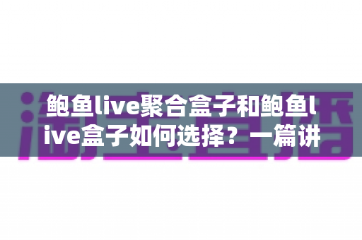 鲍鱼live聚合盒子和鲍鱼live盒子如何选择？一篇讲透差异与选购要点的实用指南