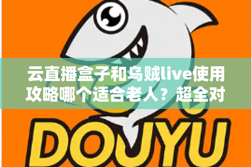 云直播盒子和乌贼live使用攻略哪个适合老人？超全对比指南帮长辈轻松看电视