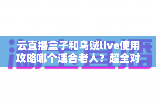 云直播盒子和乌贼live使用攻略哪个适合老人？超全对比指南帮长辈轻松看电视