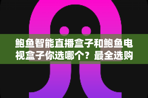 鲍鱼智能直播盒子和鲍鱼电视盒子你选哪个？最全选购对比指南帮你轻松做决定