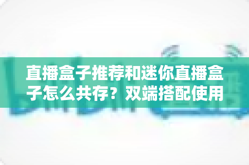 直播盒子推荐和迷你直播盒子怎么共存?双端搭配使用的完整指南与实用技巧 直播盒子推荐和迷你直播盒子怎么共存?双端搭配使用的完整指南与实用技巧
