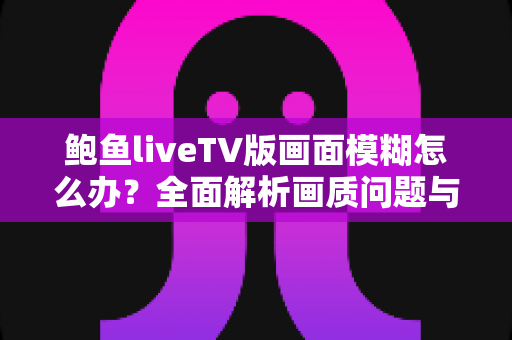 鲍鱼liveTV版画面模糊怎么办?全面解析画质问题与实用解决方案指南 鲍鱼liveTV版画面模糊怎么办?全面解析画质问题与实用解决方案指南