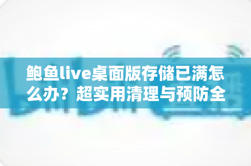 鲍鱼live桌面版存储已满怎么办?超实用清理与预防全攻略,一文搞定空间不足难题 鲍鱼live桌面版存储已满怎么办?超实用清理与预防全攻略,一文搞定空间不足难题
