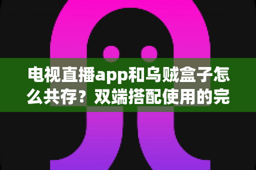 电视直播app和乌贼盒子怎么共存?双端搭配使用的完整指南与实用技巧 电视直播app和乌贼盒子怎么共存?双端搭配使用的完整指南与实用技巧