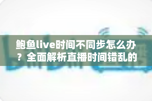鲍鱼live时间不同步怎么办?全面解析直播时间错乱的解决方法与预防技巧 鲍鱼live时间不同步怎么办?全面解析直播时间错乱的解决方法与预防技巧