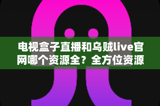 电视盒子直播和乌贼live官网哪个资源全?全方位资源对比与实用选择指南 电视盒子直播和乌贼live官网哪个资源全?全方位资源对比与实用选择指南