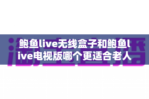 鲍鱼live无线盒子和鲍鱼live电视版哪个更适合老人用？一文看懂选购与使用指南