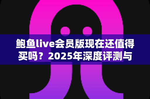 鲍鱼live会员版现在还值得买吗？2025年深度评测与理性购买指南