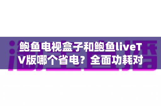 鲍鱼电视盒子和鲍鱼liveTV版哪个省电？全面功耗对比与省电选择指南