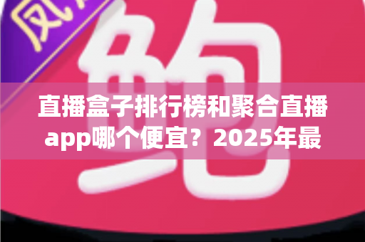直播盒子排行榜和聚合直播app哪个便宜？2025年最新费用对比与省钱选购全攻略