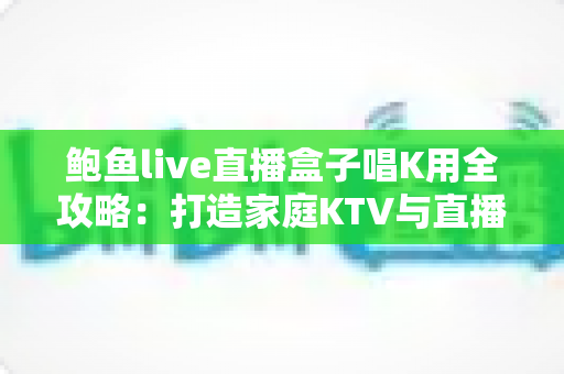 鲍鱼live直播盒子唱K用全攻略:打造家庭KTV与直播K歌的一站式娱乐神器 鲍鱼live直播盒子唱K用全攻略:打造家庭KTV与直播K歌的一站式娱乐神器