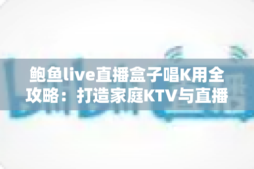 鲍鱼live直播盒子唱K用全攻略：打造家庭KTV与直播K歌的一站式娱乐神器