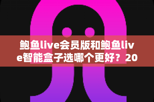 鲍鱼live会员版和鲍鱼live智能盒子选哪个更好?2025年超全选购指南与深度对比解析 鲍鱼live会员版和鲍鱼live智能盒子选哪个更好?2025年超全选购指南与深度对比解析