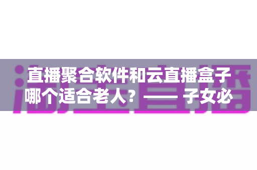 直播聚合软件和云直播盒子哪个适合老人?—— 子女必看的长辈观影方案选购指南 直播聚合软件和云直播盒子哪个适合老人?—— 子女必看的长辈观影方案选购指南