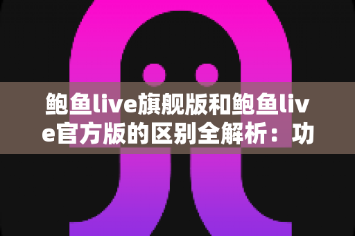鲍鱼live旗舰版和鲍鱼live官方版的区别全解析：功能、体验与安全选择指南