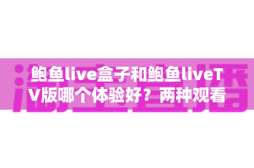 鲍鱼live盒子和鲍鱼liveTV版哪个体验好?两种观看方案全维度深度对比与选型指南 鲍鱼live盒子和鲍鱼liveTV版哪个体验好?两种观看方案全维度深度对比与选型指南