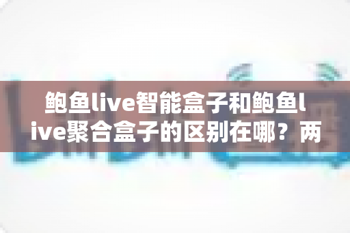 鲍鱼live智能盒子和鲍鱼live聚合盒子的区别在哪？两款电视盒子深度对比与选购全指南