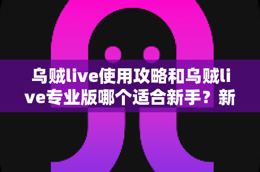 乌贼live使用攻略和乌贼live专业版哪个适合新手?新手必读的版本选择与上手全指南 乌贼live使用攻略和乌贼live专业版哪个适合新手?新手必读的版本选择与上手全指南