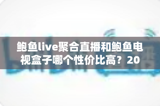 鲍鱼live聚合直播和鲍鱼电视盒子哪个性价比高?2024最新深度对比测评与选购指南 鲍鱼live聚合直播和鲍鱼电视盒子哪个性价比高?2024最新深度对比测评与选购指南