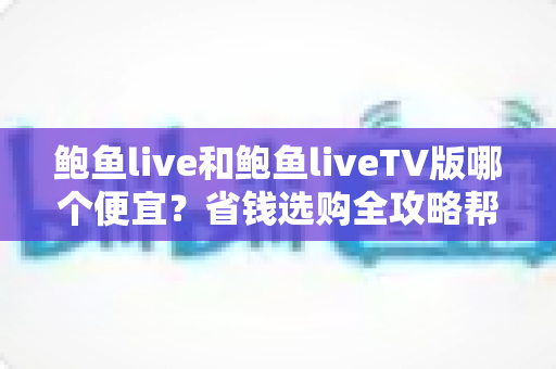 鲍鱼live和鲍鱼liveTV版哪个便宜？省钱选购全攻略帮你一次搞懂