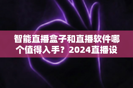 智能直播盒子和直播软件哪个值得入手?2024直播设备选购深度对比指南,帮你省钱不踩坑 智能直播盒子和直播软件哪个值得入手?2024直播设备选购深度对比指南,帮你省钱不踩坑