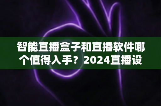 智能直播盒子和直播软件哪个值得入手？2024直播设备选购深度对比指南，帮你省钱不踩坑
