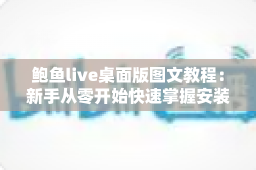 鲍鱼live桌面版图文教程：新手从零开始快速掌握安装与使用的完整指南
