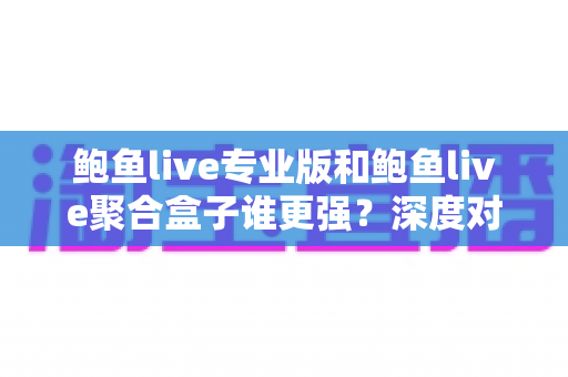 鲍鱼live专业版和鲍鱼live聚合盒子谁更强？深度对比评测与选购全指南