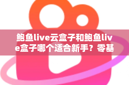 鲍鱼live云盒子和鲍鱼live盒子哪个适合新手？零基础用户的一站式选购与使用指南