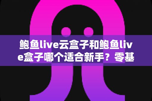 鲍鱼live云盒子和鲍鱼live盒子哪个适合新手？零基础用户的一站式选购与使用指南