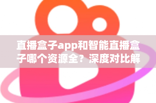 直播盒子app和智能直播盒子哪个资源全?深度对比解析与实用选购指南 直播盒子app和智能直播盒子哪个资源全?深度对比解析与实用选购指南