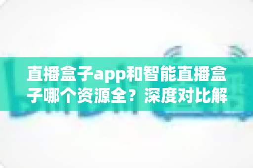 直播盒子app和智能直播盒子哪个资源全?深度对比解析与实用选购指南 直播盒子app和智能直播盒子哪个资源全?深度对比解析与实用选购指南