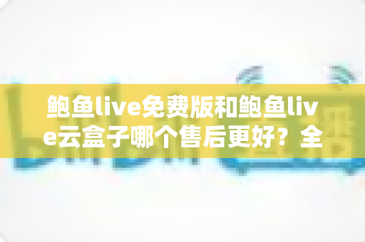 鲍鱼live免费版和鲍鱼live云盒子哪个售后更好？全面解析与实用选购指南